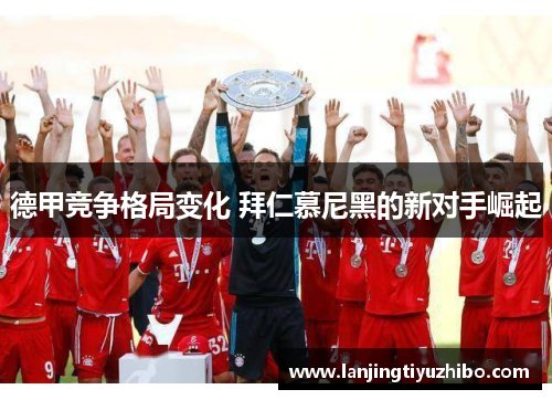 德甲竞争格局变化 拜仁慕尼黑的新对手崛起 德甲竞争格局变化 拜仁慕尼黑的新对手崛起