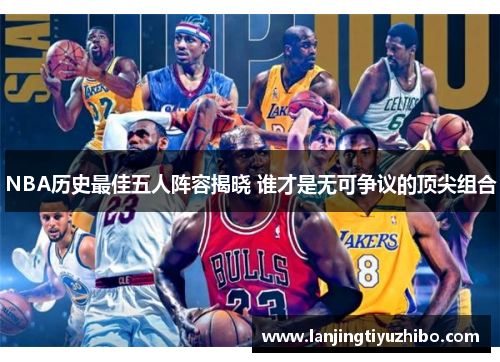 NBA历史最佳五人阵容揭晓 谁才是无可争议的顶尖组合