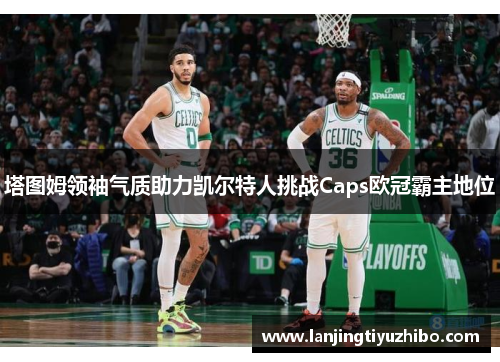 塔图姆领袖气质助力凯尔特人挑战Caps欧冠霸主地位 塔图姆领袖气质助力凯尔特人挑战Caps欧冠霸主地位