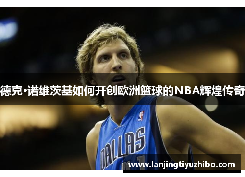 德克·诺维茨基如何开创欧洲篮球的NBA辉煌传奇 德克·诺维茨基如何开创欧洲篮球的NBA辉煌传奇