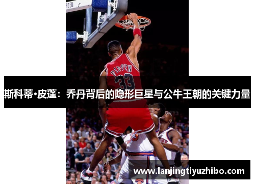 斯科蒂·皮蓬:乔丹背后的隐形巨星与公牛王朝的关键力量 斯科蒂·皮蓬:乔丹背后的隐形巨星与公牛王朝的关键力量