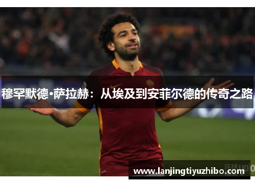 穆罕默德·萨拉赫:从埃及到安菲尔德的传奇之路 穆罕默德·萨拉赫:从埃及到安菲尔德的传奇之路
