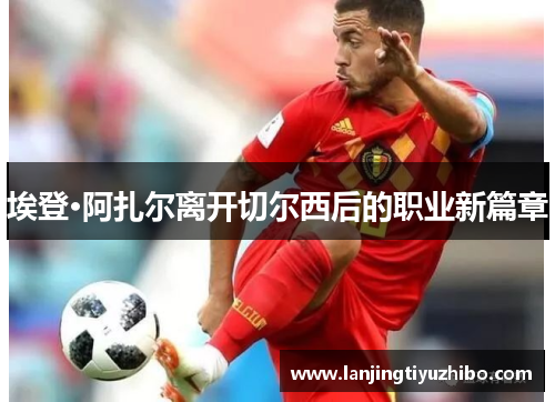 埃登·阿扎尔离开切尔西后的职业新篇章