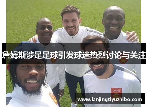詹姆斯涉足足球引发球迷热烈讨论与关注 詹姆斯涉足足球引发球迷热烈讨论与关注